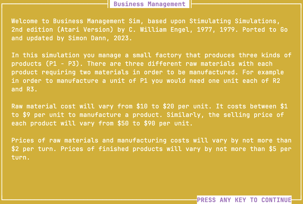Text Mode interface titled "Business Management" Welcome to Business Management Sim, based upon Stimulating Simulations, 2nd edition (Atari Version) by C. William Engel, 1977, 1979. Ported to Go and updated by Simon Dann, 2023. In this simulation you manage a small factory that produces three kinds of products (P1 - P3). There are three different raw materials with each product requiring two materials in order to be manufactured. For example in order to manufacture a unit of P1 you would need one unit each of R2 and R3. Raw material cost will vary from $10 to $20 per unit. It costs between $1 to $9 per unit to manufacture a product. Similarly, the selling price of each product will vary from $50 to $90 per unit. Prices of raw materials and manufacturing costs will vary by not more than $2 per turn. Prices of finished products will vary by not more than $5 per turn.